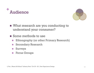 15
+
Audience
n  What research are you conducting to
understand your consumer?
n  Some methods to use
n  Ethnography (or other Primary Research)
n  Secondary Research
n  Surveys
n  Focus Groups
L.Teo | Miami Ad School “Industry Hero” Oct 25 – 28 | User Experience Design
 