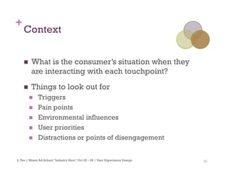 20
+
Context
n  What is the consumer’s situation when they
are interacting with each touchpoint?
n  Things to look out for
n  Triggers
n  Pain points
n  Environmental influences
n  User priorities
n  Distractions or points of disengagement
L.Teo | Miami Ad School “Industry Hero” Oct 25 – 28 | User Experience Design
 