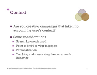 21
+
Context
n  Are you creating campaigns that take into
account the user’s context?
n  Some considerations
n  Search keywords used
n  Point of entry to your message
n  Personalization
n  Tracking and monitoring the consumer’s
behavior
L.Teo | Miami Ad School “Industry Hero” Oct 25 – 28 | User Experience Design
 