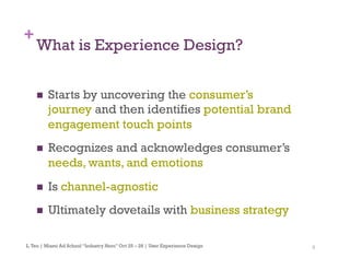 8
+
What is Experience Design?
n  Starts by uncovering the consumer’s
journey and then identifies potential brand
engagement touch points
n  Recognizes and acknowledges consumer’s
needs, wants, and emotions
n  Is channel-agnostic
n  Ultimately dovetails with business strategy
L.Teo | Miami Ad School “Industry Hero” Oct 25 – 28 | User Experience Design
 