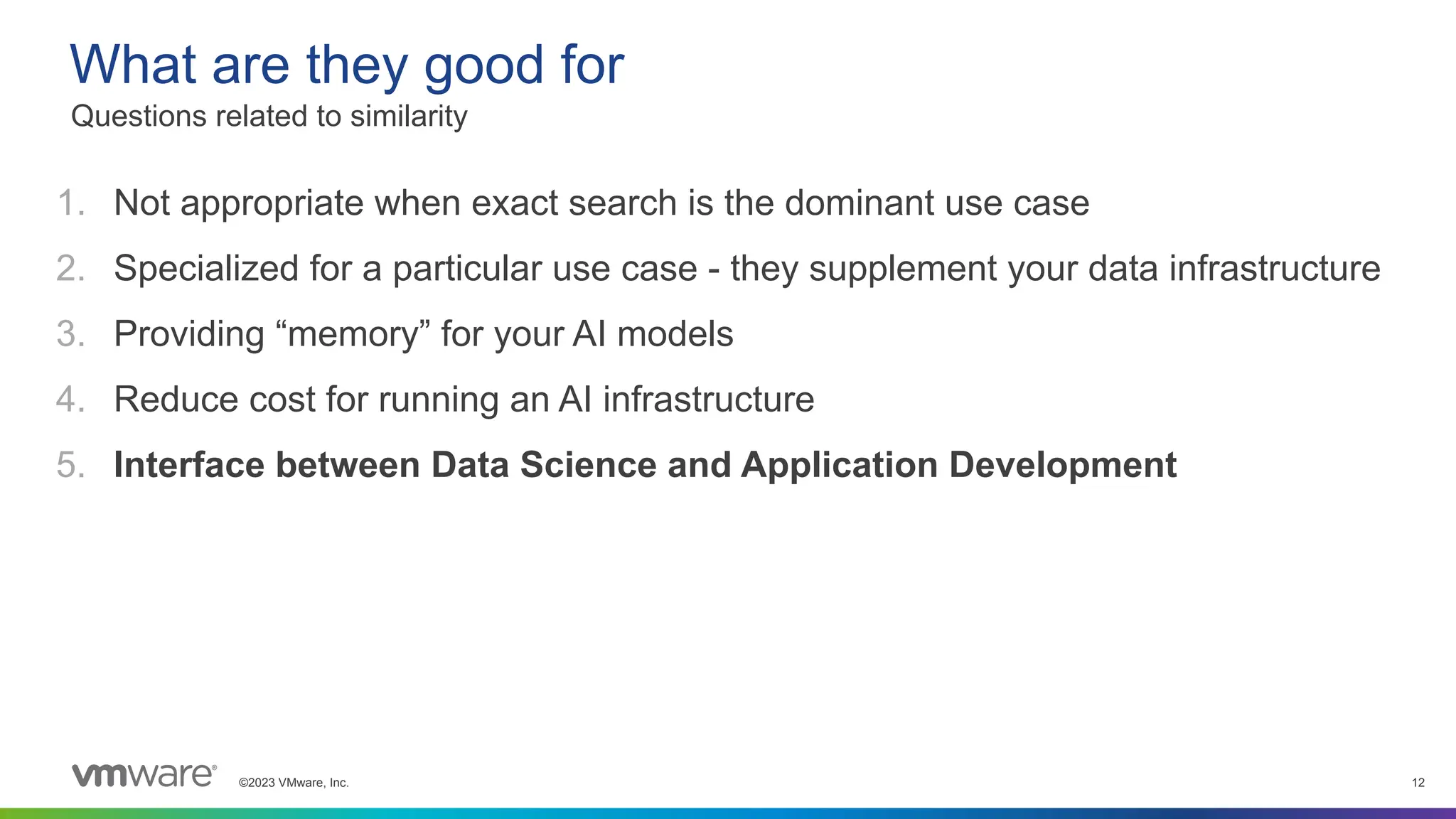 ©2023 VMware, Inc. 12
1. Not appropriate when exact search is the dominant use case
2. Specialized for a particular use case - they supplement your data infrastructure
3. Providing “memory” for your AI models
4. Reduce cost for running an AI infrastructure
5. Interface between Data Science and Application Development
What are they good for
Questions related to similarity
 