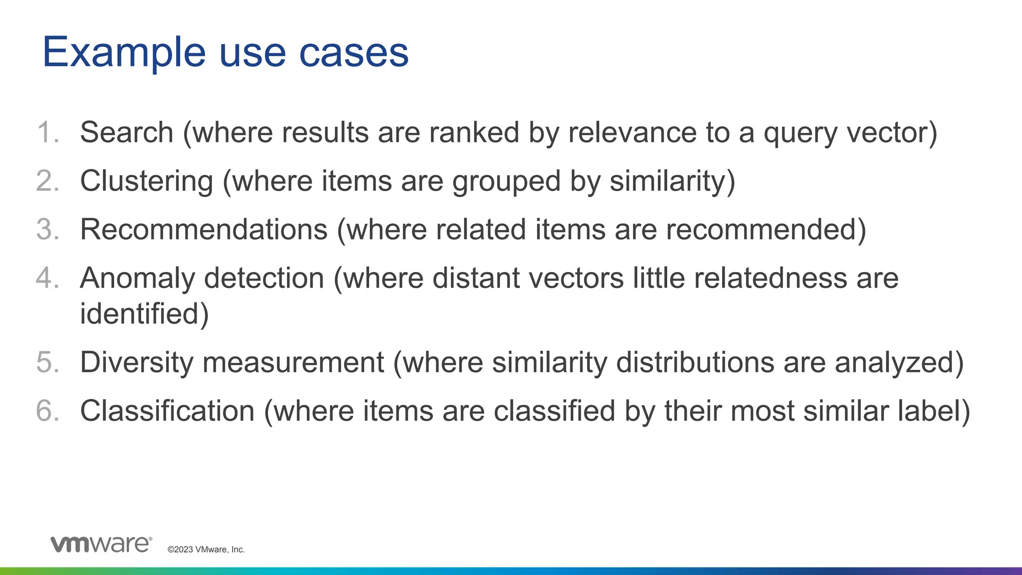 ©2023 VMware, Inc.
1. Search (where results are ranked by relevance to a query vector)
2. Clustering (where items are grouped by similarity)
3. Recommendations (where related items are recommended)
4. Anomaly detection (where distant vectors little relatedness are
identified)
5. Diversity measurement (where similarity distributions are analyzed)
6. Classification (where items are classified by their most similar label)
Example use cases
 