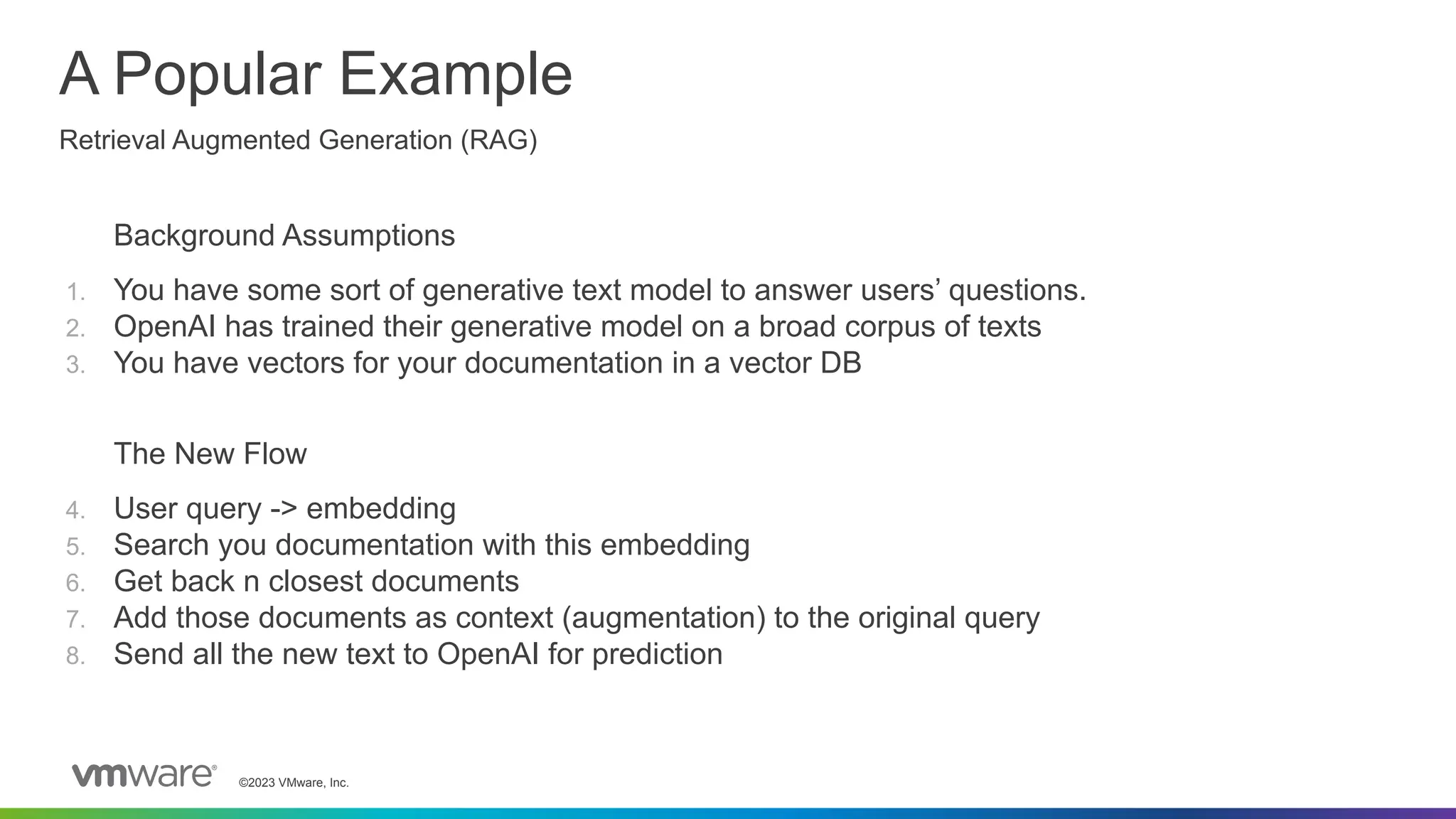 ©2023 VMware, Inc.
Background Assumptions
1. You have some sort of generative text model to answer users’ questions.
2. OpenAI has trained their generative model on a broad corpus of texts
3. You have vectors for your documentation in a vector DB
The New Flow
4. User query -> embedding
5. Search you documentation with this embedding
6. Get back n closest documents
7. Add those documents as context (augmentation) to the original query
8. Send all the new text to OpenAI for prediction
A Popular Example
Retrieval Augmented Generation (RAG)
 