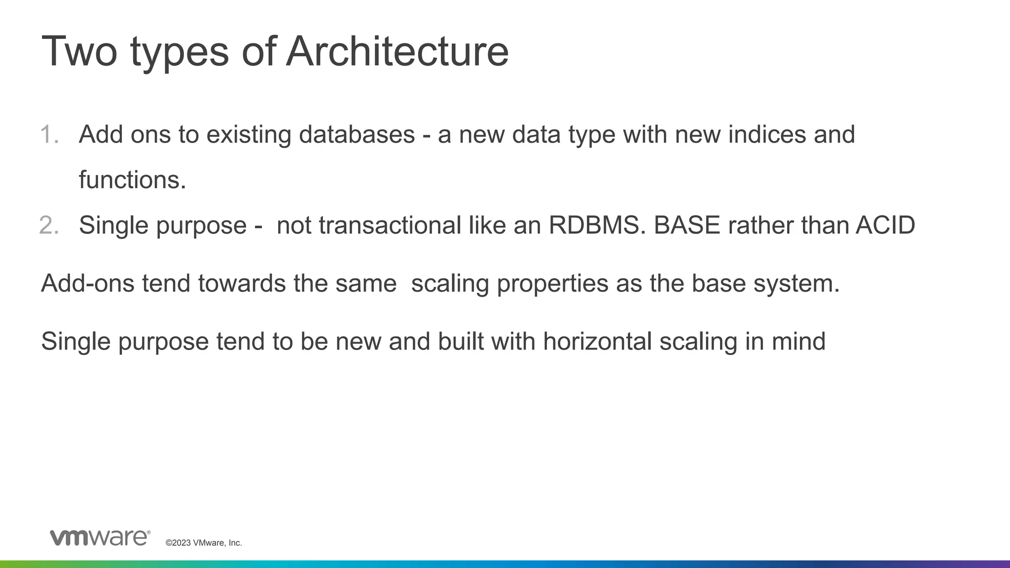 ©2023 VMware, Inc.
Two types of Architecture
1. Add ons to existing databases - a new data type with new indices and
functions.
2. Single purpose - not transactional like an RDBMS. BASE rather than ACID
Add-ons tend towards the same scaling properties as the base system.
Single purpose tend to be new and built with horizontal scaling in mind
 