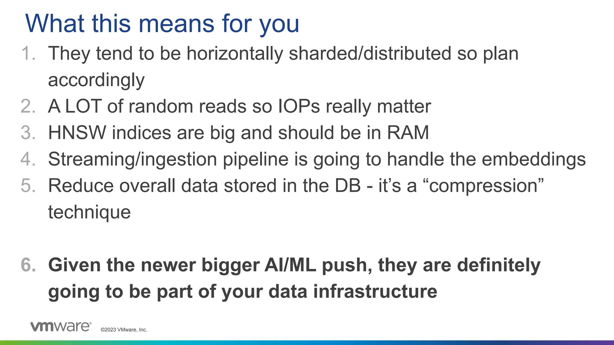 ©2023 VMware, Inc.
1. They tend to be horizontally sharded/distributed so plan
accordingly
2. A LOT of random reads so IOPs really matter
3. HNSW indices are big and should be in RAM
4. Streaming/ingestion pipeline is going to handle the embeddings
5. Reduce overall data stored in the DB - it’s a “compression”
technique
6. Given the newer bigger AI/ML push, they are definitely
going to be part of your data infrastructure
What this means for you
 