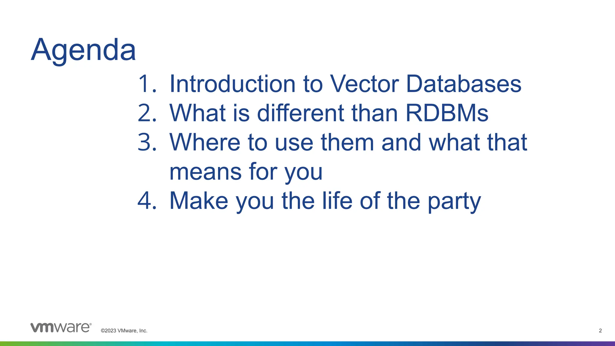 ©2023 VMware, Inc. 2
Agenda
1. Introduction to Vector Databases
2. What is different than RDBMs
3. Where to use them and what that
means for you
4. Make you the life of the party
 