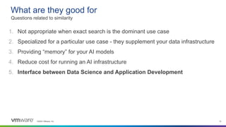 ©2023 VMware, Inc. 12
1. Not appropriate when exact search is the dominant use case
2. Specialized for a particular use case - they supplement your data infrastructure
3. Providing “memory” for your AI models
4. Reduce cost for running an AI infrastructure
5. Interface between Data Science and Application Development
What are they good for
Questions related to similarity
 