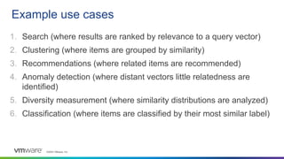 ©2023 VMware, Inc.
1. Search (where results are ranked by relevance to a query vector)
2. Clustering (where items are grouped by similarity)
3. Recommendations (where related items are recommended)
4. Anomaly detection (where distant vectors little relatedness are
identified)
5. Diversity measurement (where similarity distributions are analyzed)
6. Classification (where items are classified by their most similar label)
Example use cases
 