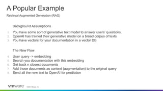 ©2023 VMware, Inc.
Background Assumptions
1. You have some sort of generative text model to answer users’ questions.
2. OpenAI has trained their generative model on a broad corpus of texts
3. You have vectors for your documentation in a vector DB
The New Flow
4. User query -> embedding
5. Search you documentation with this embedding
6. Get back n closest documents
7. Add those documents as context (augmentation) to the original query
8. Send all the new text to OpenAI for prediction
A Popular Example
Retrieval Augmented Generation (RAG)
 