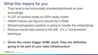 ©2023 VMware, Inc.
1. They tend to be horizontally sharded/distributed so plan
accordingly
2. A LOT of random reads so IOPs really matter
3. HNSW indices are big and should be in RAM
4. Streaming/ingestion pipeline is going to handle the embeddings
5. Reduce overall data stored in the DB - it’s a “compression”
technique
6. Given the newer bigger AI/ML push, they are definitely
going to be part of your data infrastructure
What this means for you
 