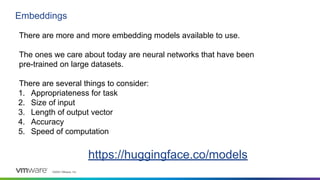 ©2023 VMware, Inc.
Embeddings
There are more and more embedding models available to use.
The ones we care about today are neural networks that have been
pre-trained on large datasets.
There are several things to consider:
1. Appropriateness for task
2. Size of input
3. Length of output vector
4. Accuracy
5. Speed of computation
https://huggingface.co/models
 