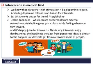  Introversion in medical field
Mohamed M.Elsaied
2016/2017
 We know that introvert + high stimulation = big dopamine release.
And a big dopamine release is no bueno for introverts.
 So, what works better for them? Acetylcholine
 Unlike dopamine—which causes excitement from external
rewards—acetylcholine gives you a pleasurable feeling when you
turn inward,
and it’s happy juice for introverts. This is why introverts enjoy
daydreaming; the happiness they get from pondering ideas is similar
to the happiness extroverts get from a crowded room of people.
 