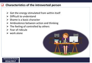  Characteristics of the introverted person
Mohamed M.Elsaied
2016/2017
 Get the energy stimulated from within itself
 Difficult to understand
 Shame is a basic character
 Ambivalence between action and thinking
 The feeling of controlled by others
 Fear of ridicule
 work alone
 