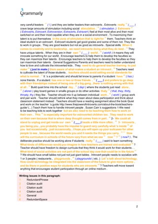 2
very careful leaders
17
(  ) and they are better leaders than extroverts . Extroverts really
18
( ___ )
crave large amounts of stimulation including social stimulation .
19
( stimulation. ) Extrovers
20
( Extroverts, Extrovert, Extroversion, Extraverts, Extravert ) feel at their most alive and their most
switched on and their most capable when they are in a social environment . To maximizing their
talent is to put themselves in the zone of stimulation that is right for
21
them. Teachers think an
ideal student is an extrovert . Extrovert students get good grades and some of them not. They like
to work in groups . They are good leaders but not as good as introverts . Special skills When it
comes to creativity and to leadership , we need introverts doing what they do best .
22
They
have unique talents . When they are in their own
23
( ___ ) world ,
24
( world ) it means they will
innovate something for our world . Encourage teachers to help them to develop the faculties so
they can maximize their talents . Encourage teachers to help them to develop the faculties so they
can maximize their talents . General Suggestions Parents and teachers need to better understand
how to love and cultivate the introverted kids . They need to do general teacher training to just
make
25
( just to make ) them aware of what makes a student an introvert ,
26
Teachers need
to cultivate the talent of those students . teachers should avoid setting social standards for
what is normal .
27
It ´s a problematic and should let know to parents if a student have
28
( has )
none friends . If a student has one or two or three friends ,
29
( ___ ) and prefers to go deep
with their friendships instead of being one of a big gang , there ’s nothing wrong with that
at all .
30
Build quiet time into the school day ,
31
( day ) where the students just read alone ,
32
( alone ) play board games in smalls groups or do other activities thaty
33
( that, they, thirty,
throaty, thy ) they like . Teacher should mix it up between individual work ,
34
( work ) group work
and pair work . Teacher should rethink what they mean about class participation and think about
classroom statement instead . Teachers should have a reading assignment about the book Quiet
and work on the teacher ´s guide http://www.thepowerofintroverts.com/about-the-book/teachers-
guide/ (...) Teach them how to handle introvert people . Susan Cain´s suggestions 1-We need
to be teaching kids to work together but we also need to be teaching them how to work on
their own . This
35
is especially important for extroverted children too . They need to work
on their own because that is where deep thought comes from in part .
36
2- We could all
stand to unplug and get inside our own
37
( ___ ) heads a little more often .
38
3- introverts ,
you being you , you probably have the impulse to guard very carefully what 's inside
39
of
you but occasionally , just occasionally , I hope you will open up your suitcases for other
people to see , because the world needs you and it needs the things you carry .
40 41
How
will the curriculum in schools of the future vary from what we see
42
now
43
?
44
( now? ) . The
deliberate practice should be working alone if students really
45
( ___ ) want to learn something
What kinds of differences would you imagine in how teachers are trained and evaluated
46
?
Teacher should have freedom to design curricula that they think it would work for their students . .
What kind of social activities are not part of the school day now that could be in the future
47
? We should have small tables not just not just giant tables . Introvert people needs to socialize with
1 or 3 people ( restaurants , playgrounds ,
48
( playgrounds ) etc. ) Let ’s talk about technology.
How could technology be integrated into the classroom of the future to give more options ,
and be there in positive ways for students who are introverts
49
? Teachers will move toward
anything that encourages student participation through an online medium .
Writing issues in this paragraph:
1 RedundantPhrase
2 Citation audit
3 Citation audit
4 Citation audit
5 General
6 RedundantSpace
 