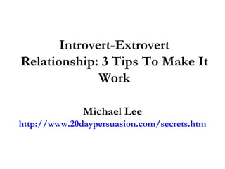 Introvert-Extrovert
Relationship: 3 Tips To Make It
              Work

              Michael Lee
http://www.20daypersuasion.com/secrets.htm
 