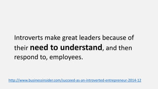 Introverts make great leaders because of
their need to understand, and then
respond to, employees.
http://www.businessinsider.com/succeed-as-an-introverted-entrepreneur-2014-12
 