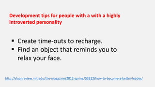 Development tips for people with a with a highly
introverted personality
 Create time-outs to recharge.
 Find an object that reminds you to
relax your face.
http://sloanreview.mit.edu/the-magazine/2012-spring/53312/how-to-become-a-better-leader/
 