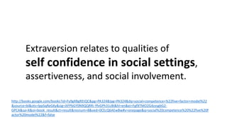 Extraversion relates to qualities of
self confidence in social settings,
assertiveness, and social involvement.
http://books.google.com/books?id=Fy9gXBgREtQC&pg=PA324&lpg=PA324&dq=social+competence+%22five+factor+model%22
&source=bl&ots=lppSqReGKy&sig=JtFPbGY0N9QQRRi-YfvGPh31cBI&hl=en&ei=FgfXTMO2G4zvsgbG2-
GPCA&sa=X&oi=book_result&ct=result&resnum=8&ved=0CEcQ6AEwBw#v=onepage&q=social%20competence%20%22five%20f
actor%20model%22&f=false
 