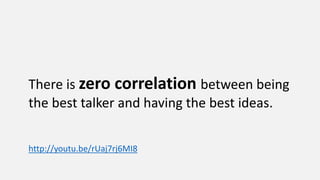 There is zero correlation between being
the best talker and having the best ideas.
http://youtu.be/rUaj7rj6MI8
 