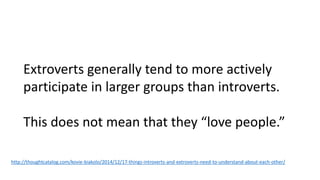 Extroverts generally tend to more actively
participate in larger groups than introverts.
This does not mean that they “love people.”
http://thoughtcatalog.com/kovie-biakolo/2014/12/17-things-introverts-and-extroverts-need-to-understand-about-each-other/
 