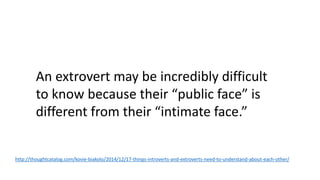 An extrovert may be incredibly difficult
to know because their “public face” is
different from their “intimate face.”
http://thoughtcatalog.com/kovie-biakolo/2014/12/17-things-introverts-and-extroverts-need-to-understand-about-each-other/
 
