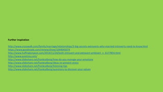 Further inspiration
http://www.crosswalk.com/family/marriage/relationships/3-big-secrets-extroverts-who-married-introverts-need-to-know.html
https://www.goodreads.com/review/show/1044045074
http://www.huffingtonpost.com/2014/11/24/both-introvert-and-extravert-ambivert_n_6177854.html
http://www.quietrev.com/
http://www.slideshare.net/frankcalberg/how-do-you-manage-your-emotions
http://www.slideshare.net/frankcalberg/ideas-to-prevent-stress
http://www.slideshare.net/frankcalberg/listening-tips
http://www.slideshare.net/frankcalberg/questions-to-discover-your-values
 