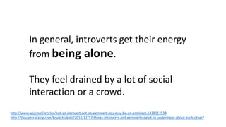 In general, introverts get their energy
from being alone.
They feel drained by a lot of social
interaction or a crowd.
http://www.wsj.com/articles/not-an-introvert-not-an-extrovert-you-may-be-an-ambivert-1438013534
http://thoughtcatalog.com/kovie-biakolo/2014/12/17-things-introverts-and-extroverts-need-to-understand-about-each-other/
 