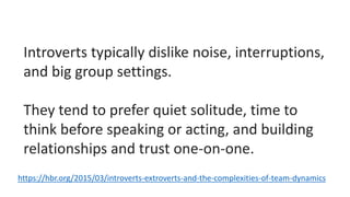 Introverts typically dislike noise, interruptions,
and big group settings.
They tend to prefer quiet solitude, time to
think before speaking or acting, and building
relationships and trust one-on-one.
https://hbr.org/2015/03/introverts-extroverts-and-the-complexities-of-team-dynamics
 
