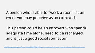 A person who is able to “work a room” at an
event you may perceive as an extrovert.
This person could be an introvert who spends
adequate time alone, need to be recharged,
and is just a good social connector.
http://thoughtcatalog.com/kovie-biakolo/2014/12/17-things-introverts-and-extroverts-need-to-understand-about-each-other/
 