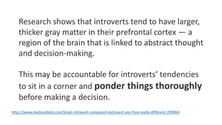 Research shows that introverts tend to have larger,
thicker gray matter in their prefrontal cortex — a
region of the brain that is linked to abstract thought
and decision-making.
This may be accountable for introverts’ tendencies
to sit in a corner and ponder things thoroughly
before making a decision.
http://www.medicaldaily.com/brain-introvert-compared-extrovert-are-they-really-different-299064
 