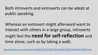 Both introverts and extroverts can be adept at
public speaking.
Whereas an extrovert might afterward want to
interact with others in a large group, introverts
might feel the need for self-reflection and
time alone, such as by taking a walk.
http://online.wsj.com/article/SB10001424127887324144304578621951399427408.html
 