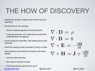 HandsOnWP.com @nick_batik@sandi_batik
THE HOW OF DISCOVERY
• Identify the decision makers and confirm they are
attending
• Set the time for the meeting:
• Send a meeting agenda to the participants
• If key personal are not in attendance cancel the
meetingFollow the agenda
• Avoid excessive small talk, start talking about their
business
• Have the meeting notes recorded or bring a scribe
• Ask questions and clarify the answers until every
agrees
• what the site looks like
• the content it should contain
• how the endusers will find and use it.
 