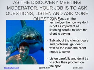 HandsOnWP.com @nick_batik@sandi_batik
AS THE DISCOVERY MEETING
MODERATOR, YOUR JOB IS TO ASK
QUESTIONS, LISTEN AND ASK MORE
QUESTIONS• Don't Focus on the
technology the how we do it
is not as important as
listening careful to what the
client is saying
• Talk about the client's goals
and problems get deep
with all the issue the client
needs to solve
• Listen carefully and don't try
to solve their problem on
the spot.
 