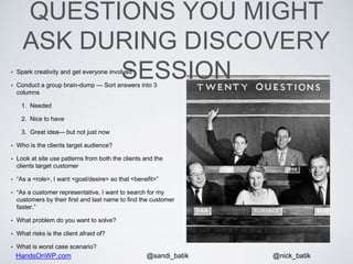 HandsOnWP.com @nick_batik@sandi_batik
QUESTIONS YOU MIGHT
ASK DURING DISCOVERY
SESSION• Spark creativity and get everyone involved
• Conduct a group brain-dump — Sort answers into 3
columns
1. Needed
2. Nice to have
3. Great idea— but not just now
• Who is the clients target audience?
• Look at site use patterns from both the clients and the
clients target customer
• “As a <role>, I want <goal/desire> so that <benefit>”
• “As a customer representative, I want to search for my
customers by their first and last name to find the customer
faster.”
• What problem do you want to solve?
• What risks is the client afraid of?
• What is worst case scenario?
 