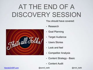 HandsOnWP.com @nick_batik@sandi_batik
AT THE END OF A
DISCOVERY SESSION
You should have covered:
• Research
• Goal Planning
• Target Audience
• Users Stories
• Look and feel
• Competitor Analysis
• Content Strategy - Basic
• Content Audit
 