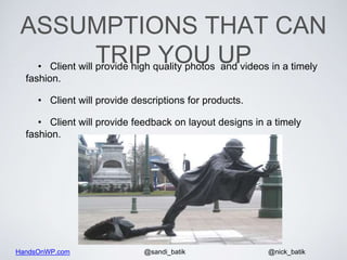 HandsOnWP.com @nick_batik@sandi_batik
ASSUMPTIONS THAT CAN
TRIP YOU UP• Client will provide high quality photos and videos in a timely
fashion.
• Client will provide descriptions for products.
• Client will provide feedback on layout designs in a timely
fashion.
 