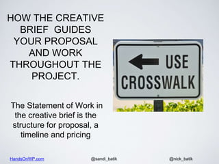 HandsOnWP.com @nick_batik@sandi_batik
HOW THE CREATIVE
BRIEF GUIDES
YOUR PROPOSAL
AND WORK
THROUGHOUT THE
PROJECT.
The Statement of Work in
the creative brief is the
structure for proposal, a
timeline and pricing
 