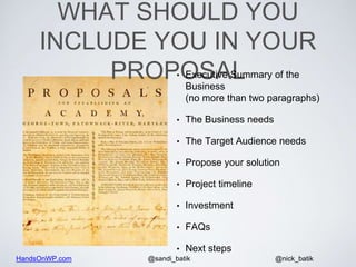 HandsOnWP.com @nick_batik@sandi_batik
WHAT SHOULD YOU
INCLUDE YOU IN YOUR
PROPOSAL• Executive Summary of the
Business
(no more than two paragraphs)
• The Business needs
• The Target Audience needs
• Propose your solution
• Project timeline
• Investment
• FAQs
• Next steps
 