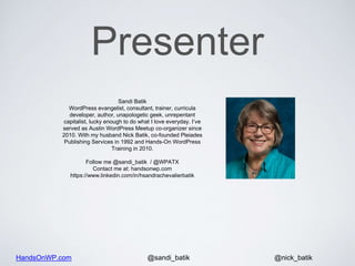 HandsOnWP.com @nick_batik@sandi_batik
Sandi Batik
WordPress evangelist, consultant, trainer, curricula
developer, author, unapologetic geek, unrepentant
capitalist, lucky enough to do what I love everyday. I’ve
served as Austin WordPress Meetup co-organizer since
2010. With my husband Nick Batik, co-founded Pleiades
Publishing Services in 1992 and Hands-On WordPress
Training in 2010.
Follow me @sandi_batik / @WPATX
Contact me at: handsonwp.com
https://www.linkedin.com/in/hsandrachevalierbatik
Presenter
 