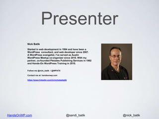 HandsOnWP.com @nick_batik@sandi_batik
Nick Batik
Started in web development in 1994 and have been a
WordPress consultant, and web developer since 2007.
A WordPress evangelist, I’ve served as Austin
WordPress Meetup co-organizer since 2010. With my
partner, co-founded Pleiades Publishing Services in 1992
and Hands-On WordPress Training in 2010.
Follow me @nick_batik / @WPATX
Contact me at: handsonwp.com
https://www.linkedin.com/in/nicholasbatik
Presenter
 