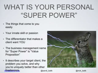 HandsOnWP.com @nick_batik@sandi_batik
WHAT IS YOUR PERSONAL
“SUPER POWER”
• The things that come to you
easily
• Your innate skill or passion
• The differentiator that makes a
client want YOU
• The business management name
for “Super Power” is “Value
Proposition”
• It describes your target client, the
problem you solve, and why
you’re uniquely better than other
freelancers.
 