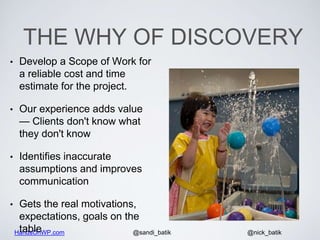 HandsOnWP.com @nick_batik@sandi_batik
THE WHY OF DISCOVERY
• Develop a Scope of Work for
a reliable cost and time
estimate for the project.
• Our experience adds value
— Clients don't know what
they don't know
• Identifies inaccurate
assumptions and improves
communication
• Gets the real motivations,
expectations, goals on the
table
 