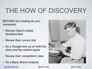 HandsOnWP.com @nick_batik@sandi_batik
THE HOW OF DISCOVERY
BEFORE the meeting do your
homework
• Review Client's Intake
Questionnaire
• Review their current site
• Do a Google look up on both the
client and the market space
• Review their competitors' sites
• Do a Basic Brand Analysis
 