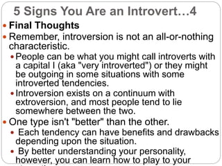5 Signs You Are an Introvert…4
 Final Thoughts
 Remember, introversion is not an all-or-nothing
characteristic.
 People can be what you might call introverts with
a capital I (aka "very introverted") or they might
be outgoing in some situations with some
introverted tendencies.
 Introversion exists on a continuum with
extroversion, and most people tend to lie
somewhere between the two.
 One type isn't "better" than the other.
 Each tendency can have benefits and drawbacks
depending upon the situation.
 By better understanding your personality,
however, you can learn how to play to your
 