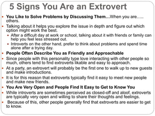 5 Signs You Are an Extrovert
 You Like to Solve Problems by Discussing Them…When you are…..
others.
 Talking about it helps you explore the issue in depth and figure out which
option might work the best.
 After a difficult day at work or school, talking about it with friends or family can
help you feel less stressed out.
 Introverts on the other hand, prefer to think about problems and spend time
alone after a trying day.
 People Often Describe You as Friendly and Approachable
 Since people with this personality type love interacting with other people so
much, others tend to find extroverts likable and easy to approach.
 At a party, an extrovert will probably be the first one to walk up to new guests
and make introductions.
 It is for this reason that extroverts typically find it easy to meet new people
and make new friends.
 You Are Very Open and People Find It Easy to Get to Know You
 While introverts are sometimes perceived as closed-off and aloof, extroverts
are typically very open and willing to share their thoughts and feelings.
 Because of this, other people generally find that extroverts are easier to get
to know.
 