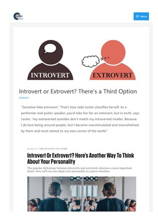 Introvert or Extrovert? There’s a Third Option
Inclusion
“Sensitive fake extrovert.” That’s how Jade Lenier classifies herself. As a
performer and public speaker, you’d take her for an extrovert, but in truth, says
Lenier, “my extroverted outsides don’t match my introverted insides. Because
I do love being around people, but I become overstimulated and overwhelmed
by them and must retreat to my own corner of the world.”
 Menu
 