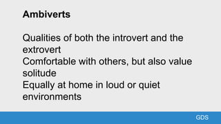GDS
Ambiverts
Qualities of both the introvert and the
extrovert
Comfortable with others, but also value
solitude
Equally a...