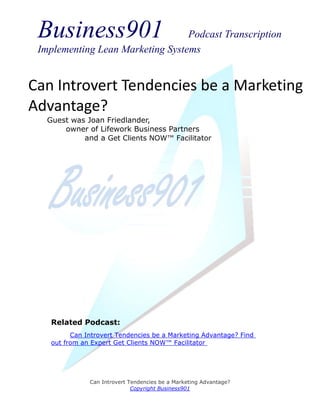 Business901                      Podcast Transcription
 Implementing Lean Marketing Systems


Can Introvert Tendencies be a Marketing
Advantage?
   Guest was Joan Friedlander,
       owner of Lifework Business Partners
            and a Get Clients NOW™ Facilitator




    Related Podcast:
          Can Introvert Tendencies be a Marketing Advantage? Find
    out from an Expert Get Clients NOW™ Facilitator




               Can Introvert Tendencies be a Marketing Advantage?
                              Copyright Business901
 