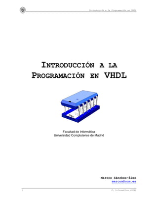 Introducción a la Programación en VHDL
1 F. Informática (UCM)
INTRODUCCIÓN A LA
PROGRAMACIÓN EN VHDL
Facultad de Informática
Universidad Complutense de Madrid
Marcos Sánchez-Élez
marcos@ucm.es
 