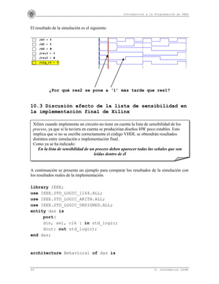 Introducción a la Programación en VHDL
69 F. Informática (UCM)
El resultado de la simulación es el siguiente:
¿Por qué res2 se pone a ‘1’ más tarde que res1?
10.3 Discusión efecto de la lista de sensibilidad en
la implementación final de Xilinx
A continuación se presenta un ejemplo para comparar los resultados de la simulación con
los resultados reales de la implementación.
library IEEE;
use IEEE.STD_LOGIC_1164.ALL;
use IEEE.STD_LOGIC_ARITH.ALL;
use IEEE.STD_LOGIC_UNSIGNED.ALL;
entity das is
port(
din, sel, clk : in std_logic;
dout: out std_logic);
end das;
architecture Behavioral of das is
Xilinx cuando implementa un circuito no tiene en cuenta la lista de sensibilidad de los
process, ya que si la tuviera en cuenta se producirían diseños HW poco estables. Esto
implica que si no se escribe correctamente el código VHDL se obtendrán resultados
distintos entre simulación e implementación final.
Como ya se ha indicado:
En la lista de sensibilidad de un process deben aparecer todas las señales que son
leídas dentro de él
 